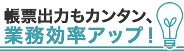 帳票出力もカンタン、業務効率アップ！