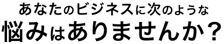 あなたのビジネスに次のような悩みはありませんか？